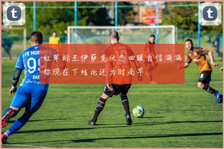 红军标王伊萨克状态回暖自信满满称现在下结论还为时尚早