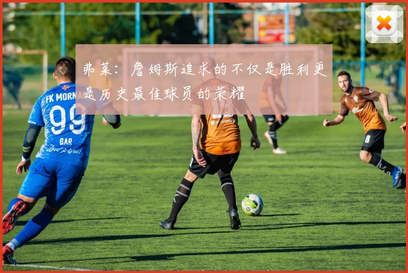 弗莱：詹姆斯追求的不仅是胜利更是历史最佳球员的荣耀