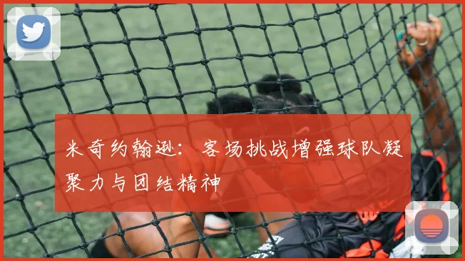 米奇约翰逊：客场挑战增强球队凝聚力与团结精神