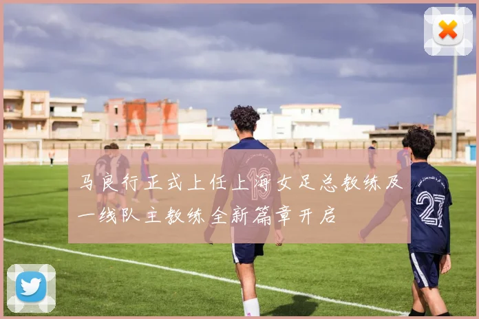 马良行正式上任上海女足总教练及一线队主教练全新篇章开启