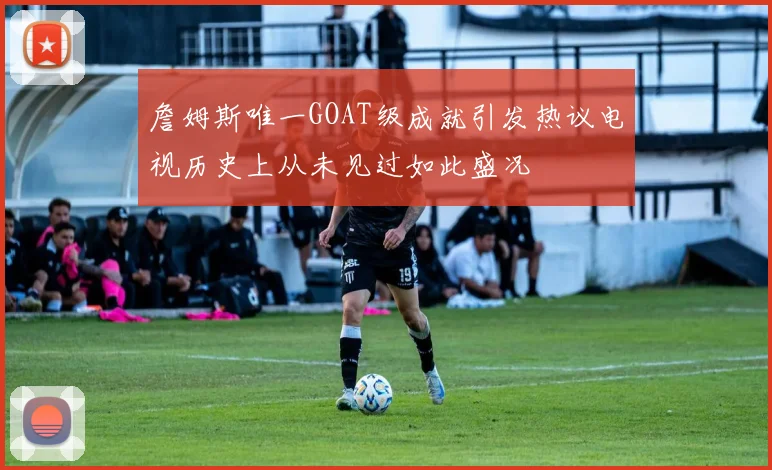 詹姆斯唯一GOAT级成就引发热议电视历史上从未见过如此盛况
