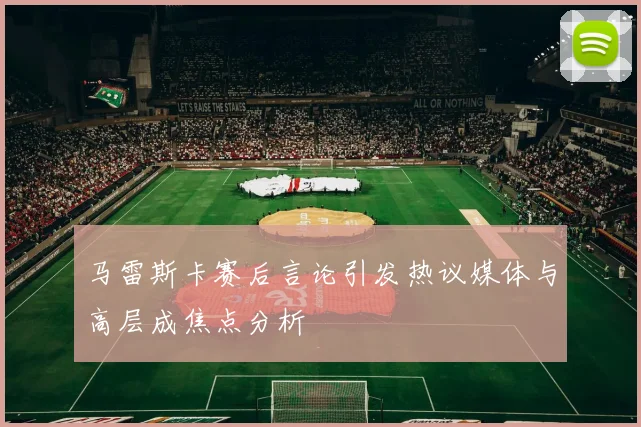 马雷斯卡赛后言论引发热议媒体与高层成焦点分析