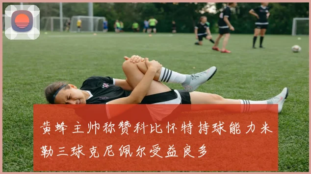黄蜂主帅称赞科比怀特持球能力米勒三球克尼佩尔受益良多