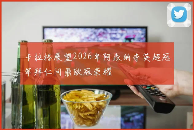 卡拉格展望2026年阿森纳夺英超冠军拜仁问鼎欧冠荣耀