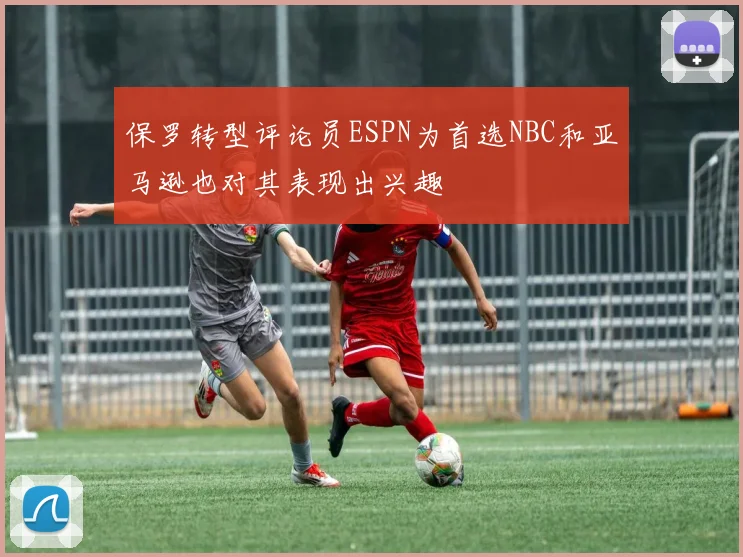 保罗转型评论员ESPN为首选NBC和亚马逊也对其表现出兴趣