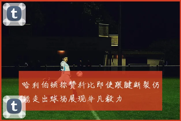 哈利伯顿称赞科比即使跟腱断裂仍能走出球场展现非凡毅力