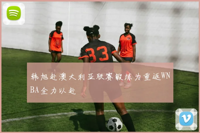 韩旭赴澳大利亚联赛锻炼为重返WNBA全力以赴