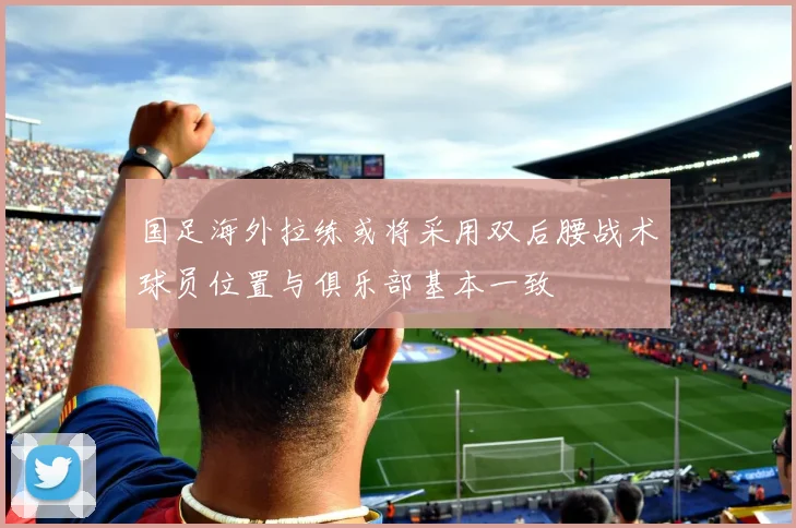 国足海外拉练或将采用双后腰战术球员位置与俱乐部基本一致