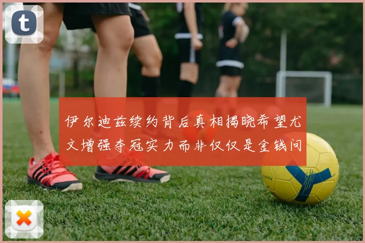 伊尔迪兹续约背后真相揭晓希望尤文增强夺冠实力而非仅仅是金钱问题