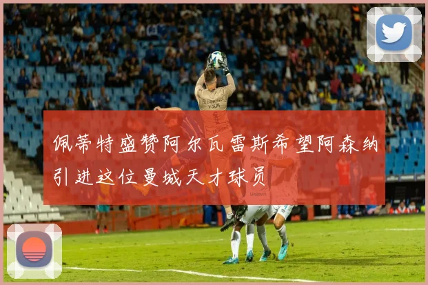 佩蒂特盛赞阿尔瓦雷斯希望阿森纳引进这位曼城天才球员