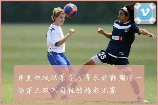 库里积极联系各方寻求好鞋期待一场穿三双不同鞋的精彩比赛