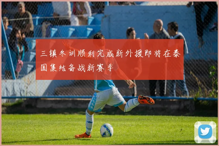 三镇冬训顺利完成新外援即将在泰国集结备战新赛季