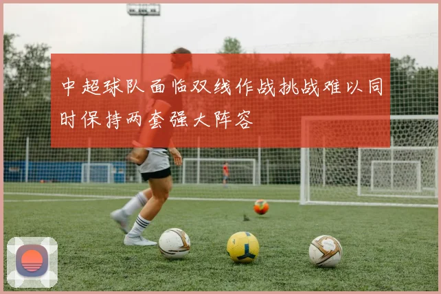 中超球队面临双线作战挑战难以同时保持两套强大阵容