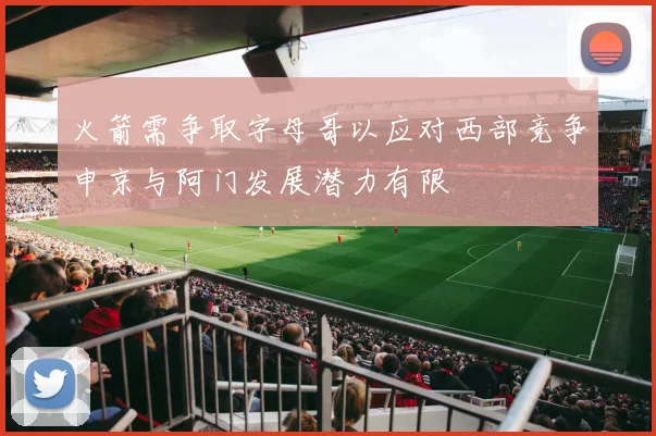 火箭需争取字母哥以应对西部竞争申京与阿门发展潜力有限