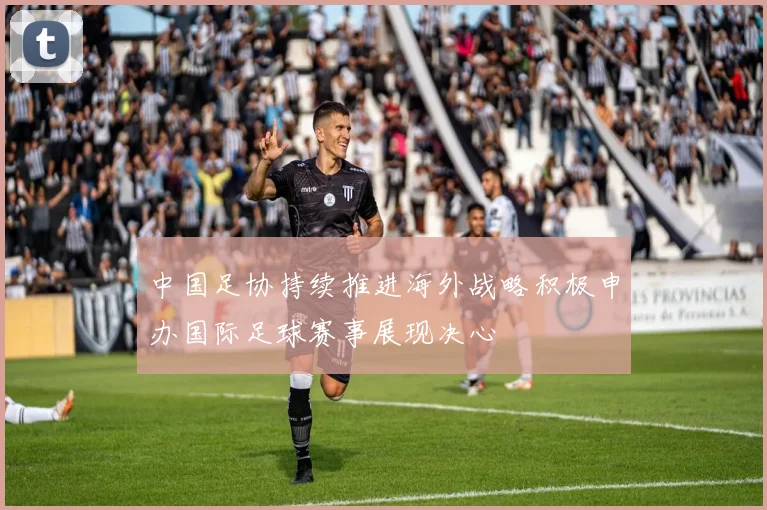 中国足协持续推进海外战略积极申办国际足球赛事展现决心