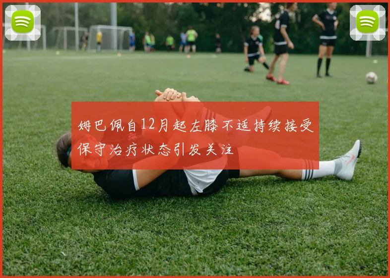 姆巴佩自12月起左膝不适持续接受保守治疗状态引发关注