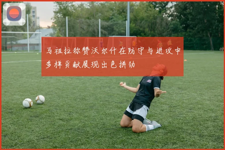 马祖拉称赞沃尔什在防守与进攻中多样贡献展现出色拼劲