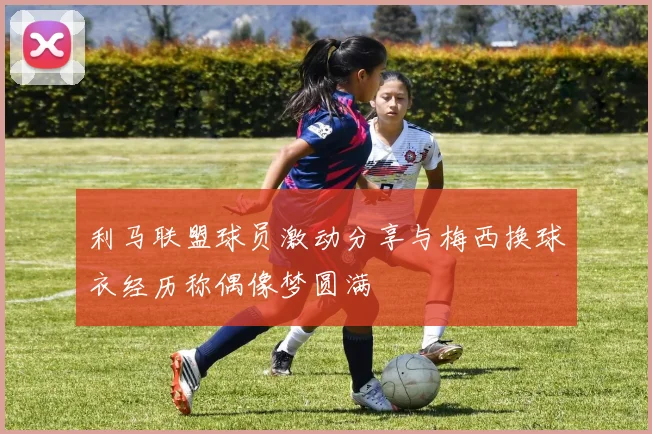 利马联盟球员激动分享与梅西换球衣经历称偶像梦圆满