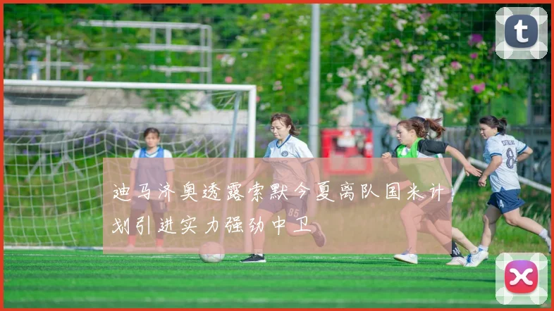 迪马济奥透露索默今夏离队国米计划引进实力强劲中卫