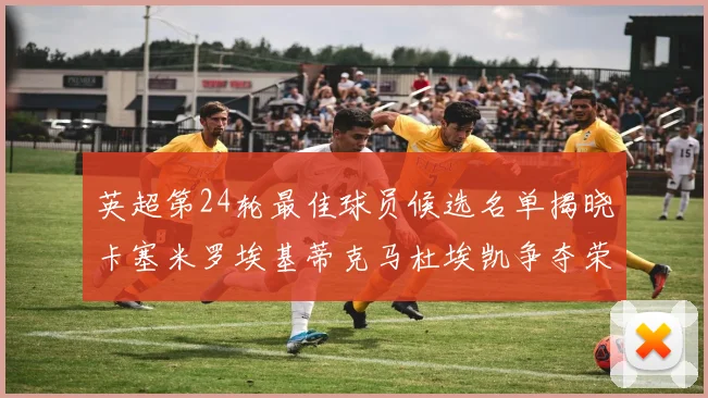 英超第24轮最佳球员候选名单揭晓卡塞米罗埃基蒂克马杜埃凯争夺荣誉