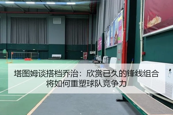 塔图姆谈搭档乔治：欣赏已久的锋线组合将如何重塑球队竞争力（leyu.com）