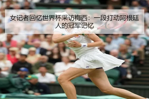 女记者回忆世界杯采访梅西：一段打动阿根廷人的冠军记忆（leyu.com）